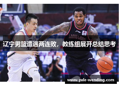 辽宁男篮遭遇两连败，教练组展开总结思考